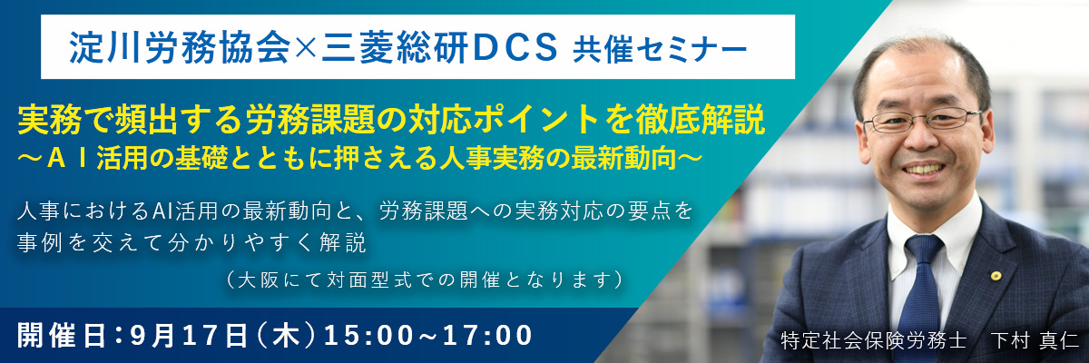 淀川労務協会×三菱総研DCS共催セミナー「実務で頻出する労務課題の対応ポイントを徹底解説~AI活用の基礎とともに押さえる人事実務の最新動向~」開催日：9月17日（木）15:00~17:00、大阪にて対面型式で開催。講師は特定社会保険労務士 下村真仁氏。